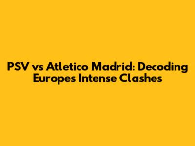 PSV vs Atletico Madrid: Decoding Europe's Intense Clashes