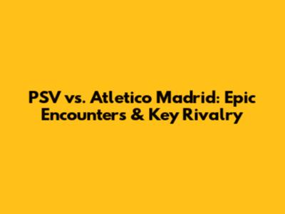 PSV vs. Atletico Madrid: Epic Encounters & Key Rivalry