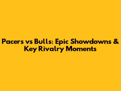 Pacers vs Bulls: Epic Showdowns & Key Rivalry Moments