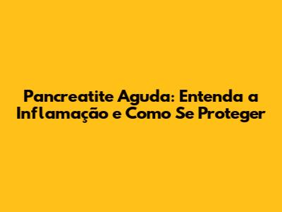 Pancreatite Aguda: Entenda a Inflamação e Como Se Proteger