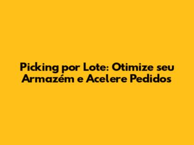 Picking por Lote: Otimize seu Armazém e Acelere Pedidos