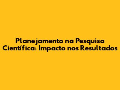 Planejamento na Pesquisa Científica: Impacto nos Resultados