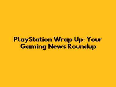 PlayStation Wrap Up: Your Gaming News Roundup