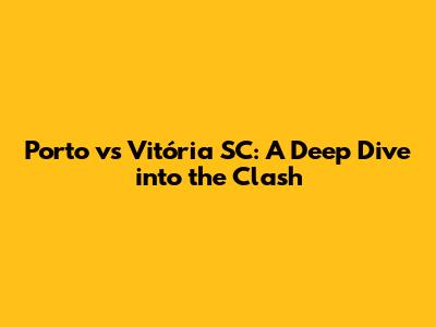 Porto vs Vitória SC: A Deep Dive into the Clash