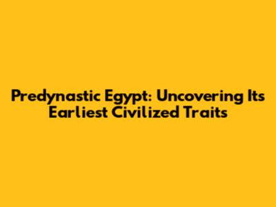 Predynastic Egypt: Uncovering Its Earliest Civilized Traits