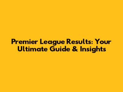 Premier League Results: Your Ultimate Guide & Insights
