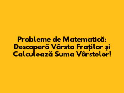 Probleme de Matematică: Descoperă Vârsta Fraților și Calculează Suma Vârstelor!