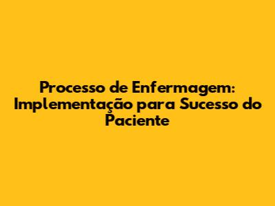 Processo de Enfermagem: Implementação para Sucesso do Paciente