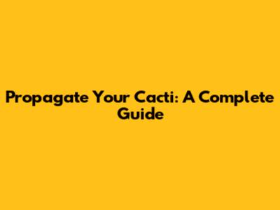 Propagate Your Cacti: A Complete Guide
