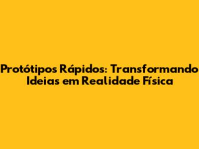 Protótipos Rápidos: Transformando Ideias em Realidade Física