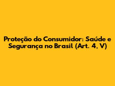 Proteção do Consumidor: Saúde e Segurança no Brasil (Art. 4, V)