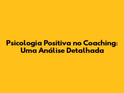Psicologia Positiva no Coaching: Uma Análise Detalhada