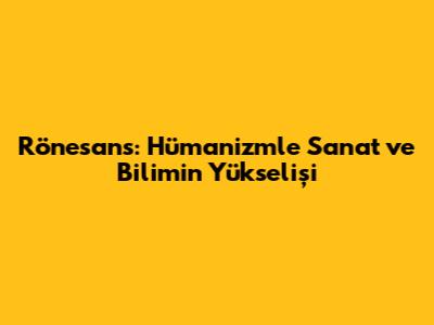 Rönesans: Hümanizmle Sanat ve Bilimin Yükselişi