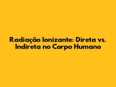 Radiação Ionizante: Direta vs. Indireta no Corpo Humano