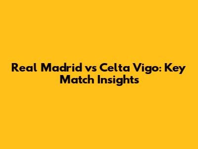Real Madrid vs Celta Vigo: Key Match Insights