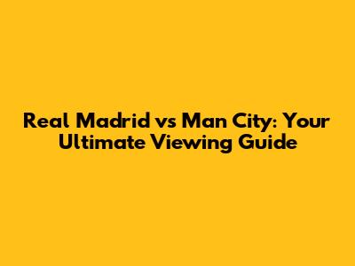 Real Madrid vs Man City: Your Ultimate Viewing Guide
