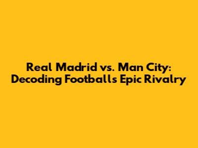 Real Madrid vs. Man City: Decoding Football's Epic Rivalry