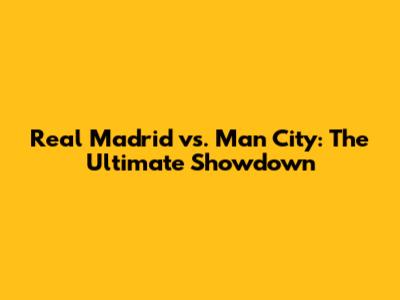 Real Madrid vs. Man City: The Ultimate Showdown