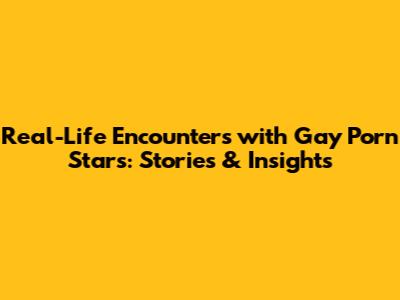 Real-Life Encounters with Gay Porn Stars: Stories & Insights