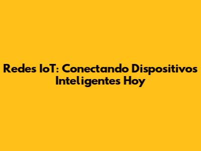 Redes IoT: Conectando Dispositivos Inteligentes Hoy