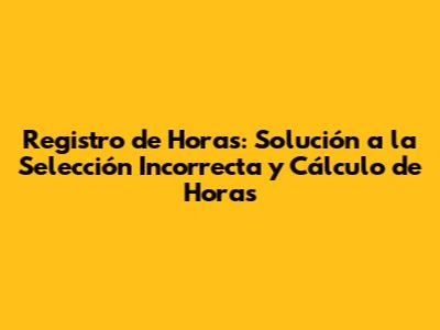 Registro de Horas: Solución a la Selección Incorrecta y Cálculo de Horas