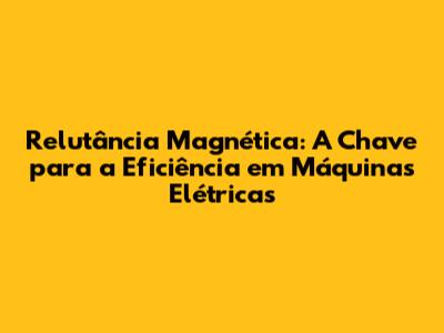 Relutância Magnética: A Chave para a Eficiência em Máquinas Elétricas