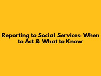 Reporting to Social Services: When to Act & What to Know