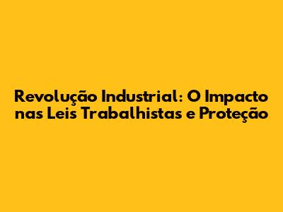 Revolução Industrial: O Impacto nas Leis Trabalhistas e Proteção