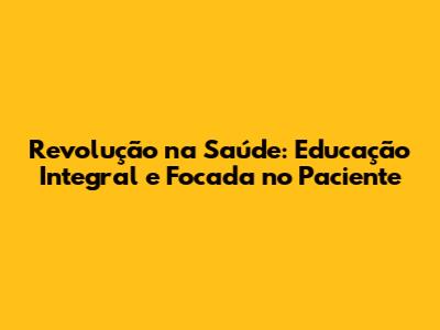 Revolução na Saúde: Educação Integral e Focada no Paciente