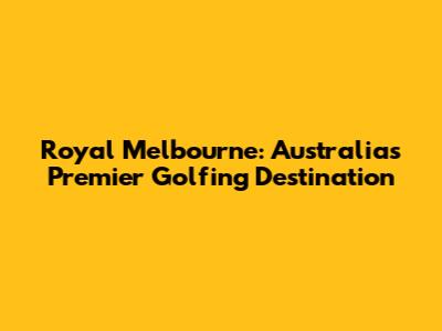 Royal Melbourne: Australia's Premier Golfing Destination