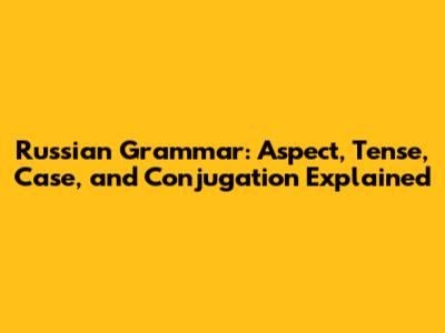 Russian Grammar: Aspect, Tense, Case, and Conjugation Explained
