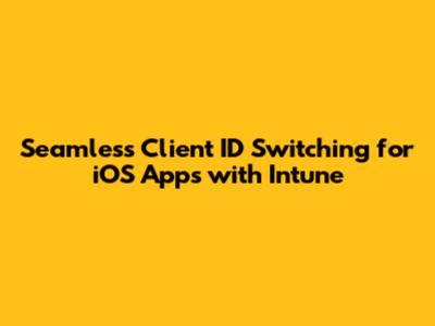 Seamless Client ID Switching for iOS Apps with Intune