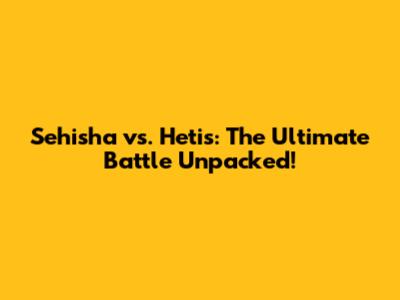 Sehisha vs. Hetis: The Ultimate Battle Unpacked!