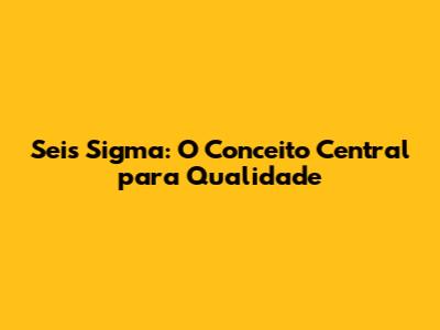 Seis Sigma: O Conceito Central para Qualidade