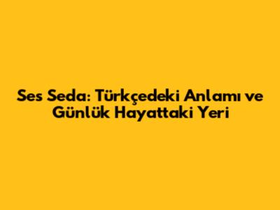 Ses Seda: Türkçedeki Anlamı ve Günlük Hayattaki Yeri