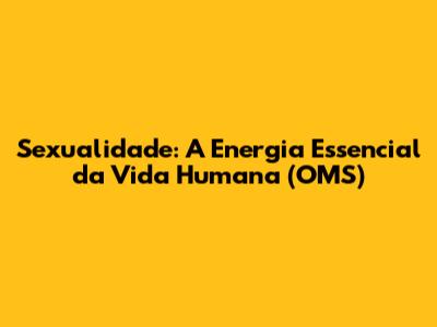 Sexualidade: A Energia Essencial da Vida Humana (OMS)