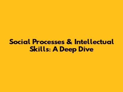 Social Processes & Intellectual Skills: A Deep Dive