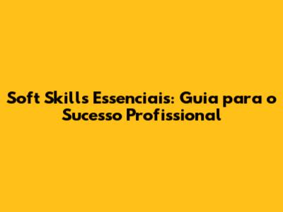 Soft Skills Essenciais: Guia para o Sucesso Profissional