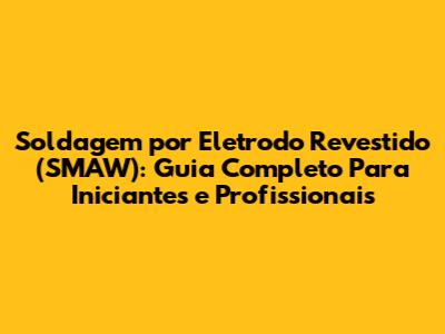Soldagem por Eletrodo Revestido (SMAW): Guia Completo Para Iniciantes e Profissionais