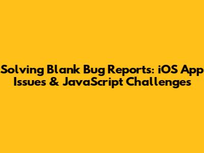 Solving Blank Bug Reports: iOS App Issues & JavaScript Challenges