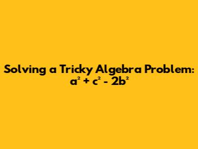 Solving a Tricky Algebra Problem: a² + c² - 2b²