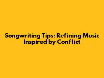 Songwriting Tips: Refining Music Inspired by Conflict