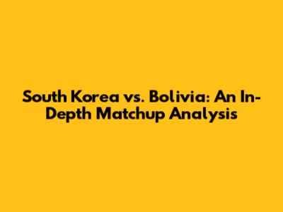 South Korea vs. Bolivia: An In-Depth Matchup Analysis