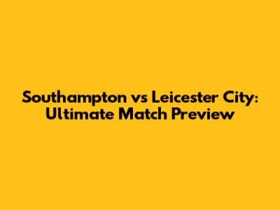 Southampton vs Leicester City: Ultimate Match Preview