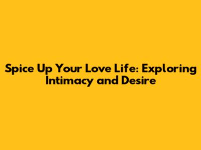 Spice Up Your Love Life: Exploring Intimacy and Desire