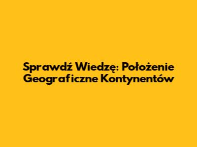 Sprawdź Wiedzę: Położenie Geograficzne Kontynentów