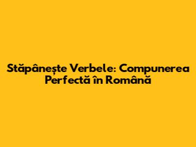 Stăpânește Verbele: Compunerea Perfectă în Română