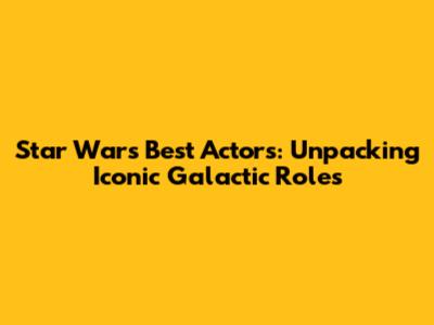 Star Wars' Best Actors: Unpacking Iconic Galactic Roles