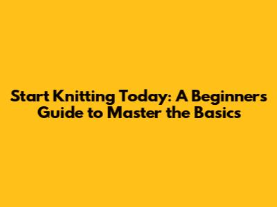 Start Knitting Today: A Beginner's Guide to Master the Basics