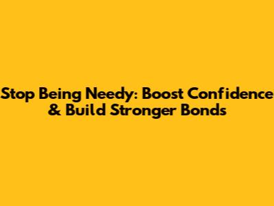 Stop Being Needy: Boost Confidence & Build Stronger Bonds